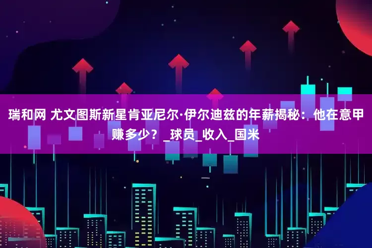 瑞和网 尤文图斯新星肯亚尼尔·伊尔迪兹的年薪揭秘：他在意甲赚多少？_球员_收入_国米