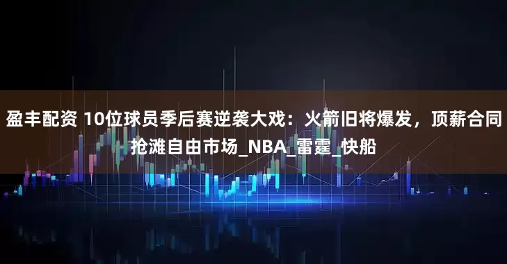 盈丰配资 10位球员季后赛逆袭大戏：火箭旧将爆发，顶薪合同抢滩自由市场_NBA_雷霆_快船