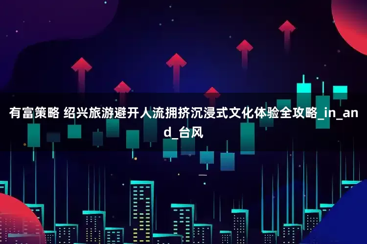 有富策略 绍兴旅游避开人流拥挤沉浸式文化体验全攻略_in_and_台风