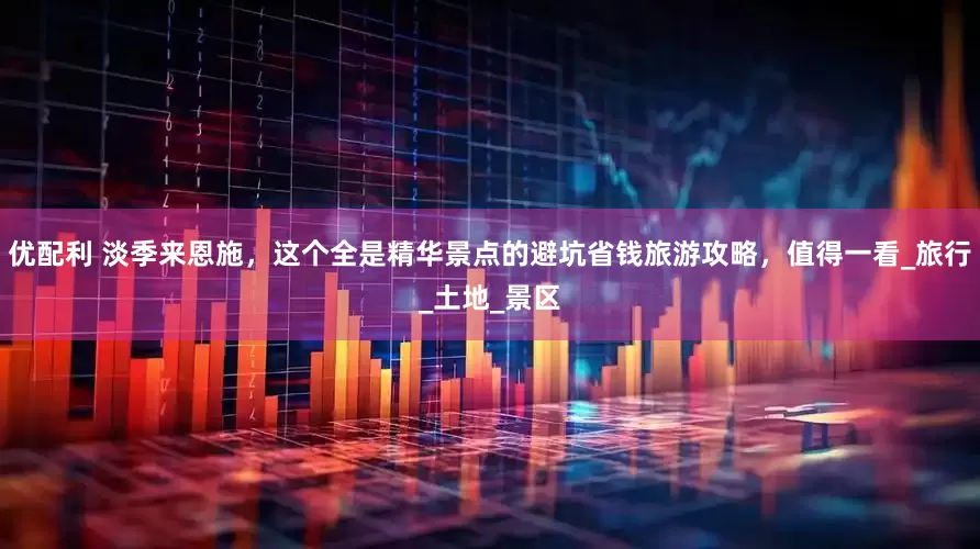 优配利 淡季来恩施，这个全是精华景点的避坑省钱旅游攻略，值得一看_旅行_土地_景区