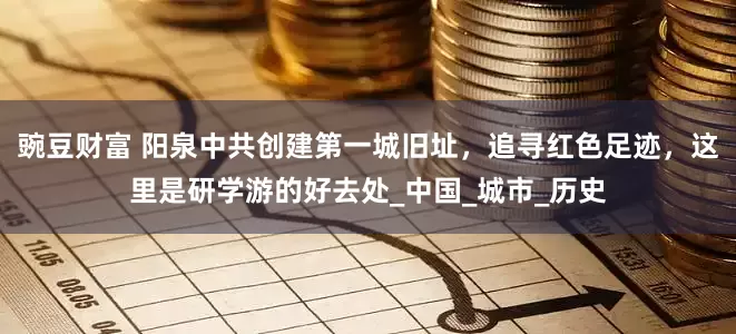 豌豆财富 阳泉中共创建第一城旧址，追寻红色足迹，这里是研学游的好去处_中国_城市_历史