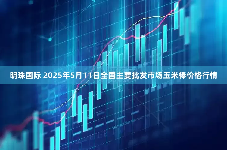 明珠国际 2025年5月11日全国主要批发市场玉米棒价格行情