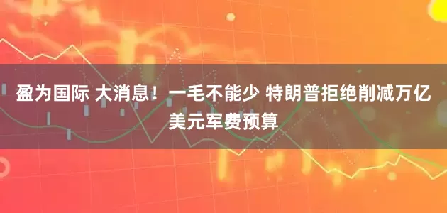 盈为国际 大消息！一毛不能少 特朗普拒绝削减万亿美元军费预算