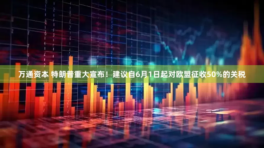 万通资本 特朗普重大宣布！建议自6月1日起对欧盟征收50%的关税