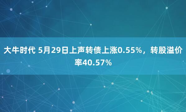 大牛时代 5月29日上声转债上涨0.55%，转股溢价率40.57%