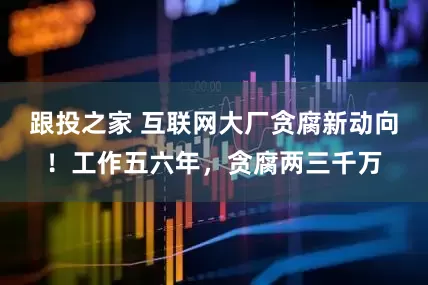 跟投之家 互联网大厂贪腐新动向！工作五六年，贪腐两三千万