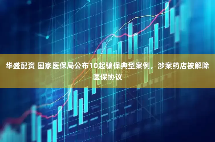 华盛配资 国家医保局公布10起骗保典型案例，涉案药店被解除医保协议