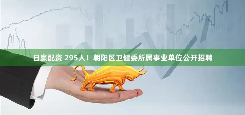 日赢配资 295人！朝阳区卫健委所属事业单位公开招聘