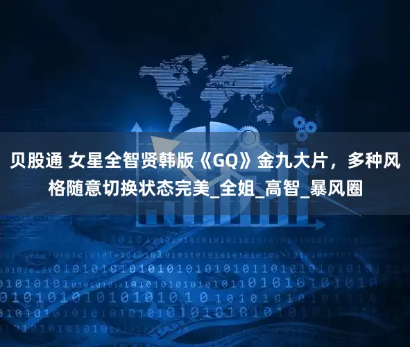 贝股通 女星全智贤韩版《GQ》金九大片，多种风格随意切换状态完美_全姐_高智_暴风圈