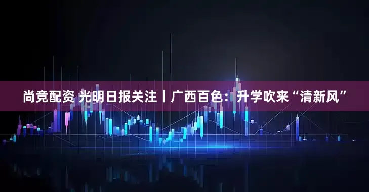 尚竞配资 光明日报关注丨广西百色：升学吹来“清新风”