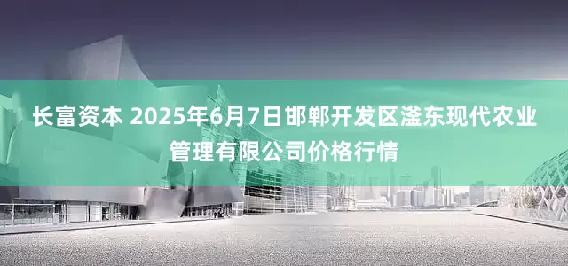 长富资本 2025年6月7日邯郸开发区滏东现代农业管理有限公司价格行情