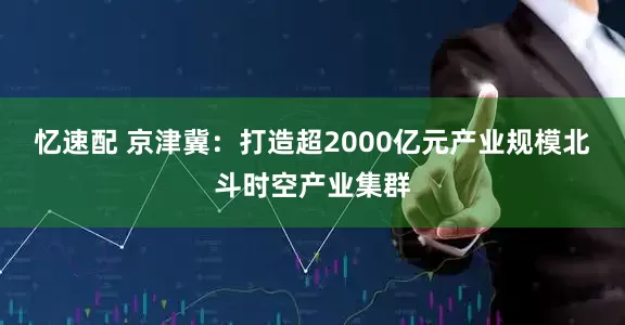 忆速配 京津冀：打造超2000亿元产业规模北斗时空产业集群