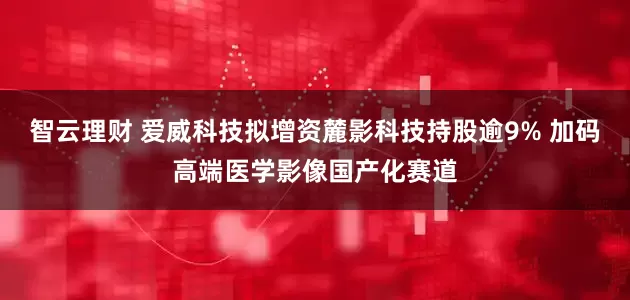 智云理财 爱威科技拟增资麓影科技持股逾9% 加码高端医学影像国产化赛道