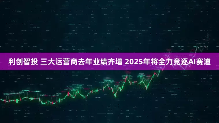 利创智投 三大运营商去年业绩齐增 2025年将全力竞逐AI赛道