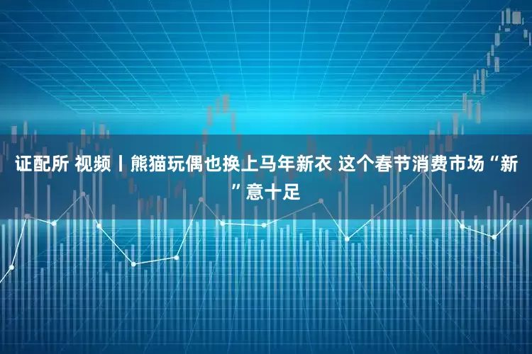 证配所 视频丨熊猫玩偶也换上马年新衣 这个春节消费市场“新”意十足