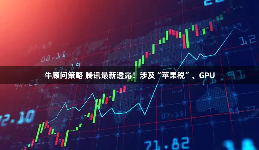 牛顾问策略 腾讯最新透露！涉及“苹果税”、GPU
