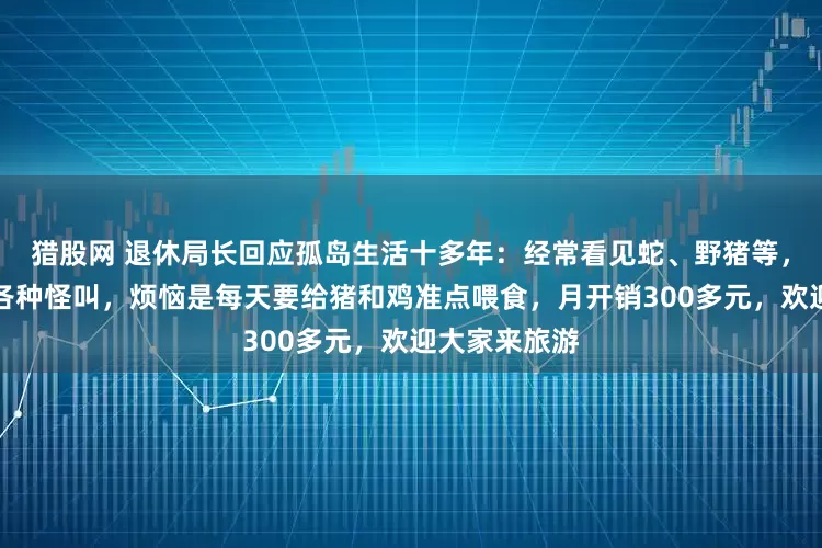 猎股网 退休局长回应孤岛生活十多年：经常看见蛇、野猪等，晚上会听到各种怪叫，烦恼是每天要给猪和鸡准点喂食，月开销300多元，欢迎大家来旅游
