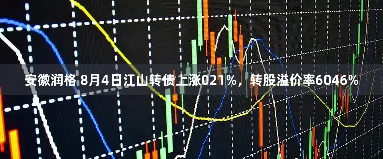 安徽润格 8月4日江山转债上涨021%，转股溢价率6046%